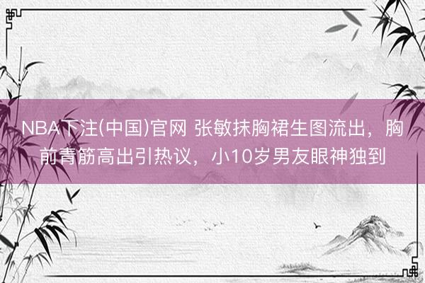 NBA下注(中国)官网 张敏抹胸裙生图流出，胸前青筋高出引热议，小10岁男友眼神独到