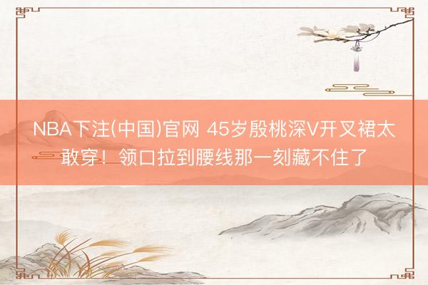 NBA下注(中国)官网 45岁殷桃深V开叉裙太敢穿！领口拉到腰线那一刻藏不住了