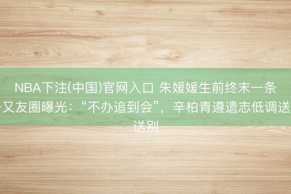 NBA下注(中国)官网入口 朱媛媛生前终末一条一又友圈曝光：“不办追到会”，辛柏青遵遗志低调送别