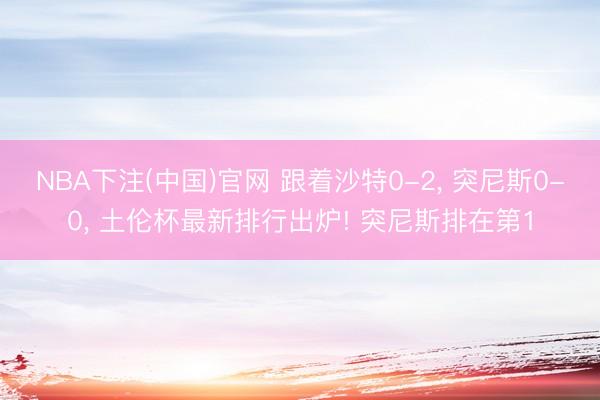 NBA下注(中国)官网 跟着沙特0-2， 突尼斯0-0， 土伦杯最新排行出炉! 突尼斯排在第1