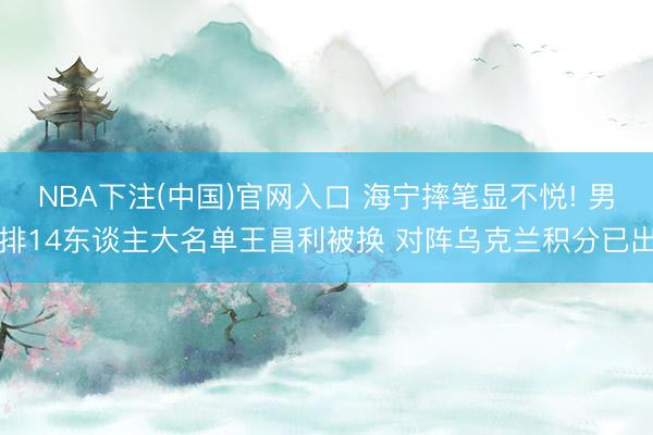 NBA下注(中国)官网入口 海宁摔笔显不悦! 男排14东谈主大名单王昌利被换 对阵乌克兰积分已出