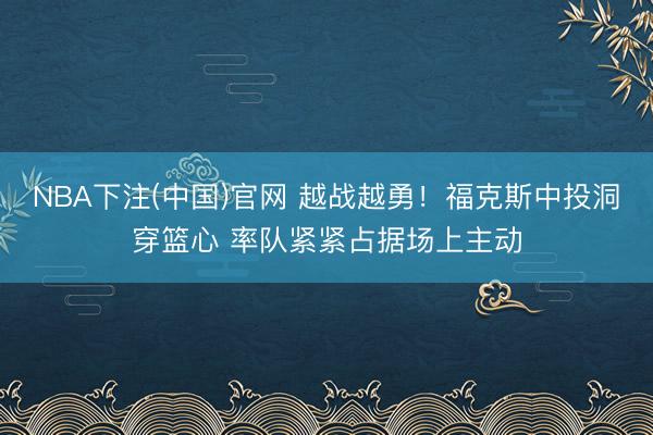 NBA下注(中国)官网 越战越勇！福克斯中投洞穿篮心 率队紧紧占据场上主动