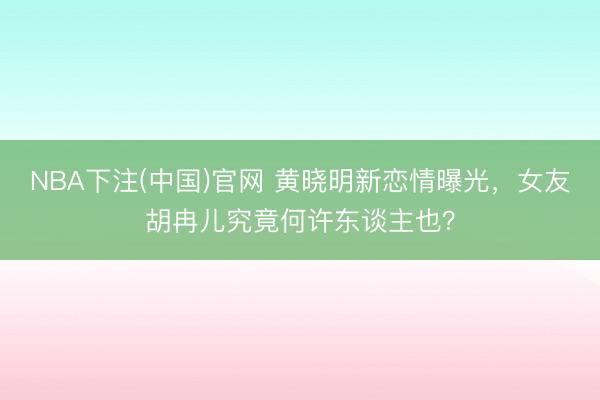 NBA下注(中国)官网 黄晓明新恋情曝光，女友胡冉儿究竟何许东谈主也？