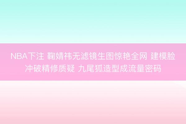 NBA下注 鞠婧祎无滤镜生图惊艳全网 建模脸冲破精修质疑 九尾狐造型成流量密码