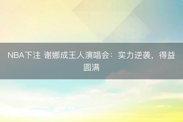 NBA下注 谢娜成王人演唱会：实力逆袭，得益圆满