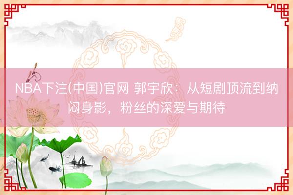 NBA下注(中国)官网 郭宇欣：从短剧顶流到纳闷身影，粉丝的深爱与期待