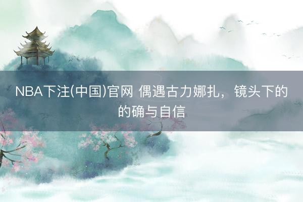 NBA下注(中国)官网 偶遇古力娜扎,镜头下的的确与自信