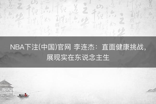 NBA下注(中国)官网 李连杰：直面健康挑战，展现实在东说念主生