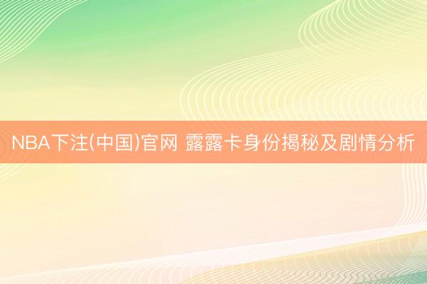 NBA下注(中国)官网 露露卡身份揭秘及剧情分析