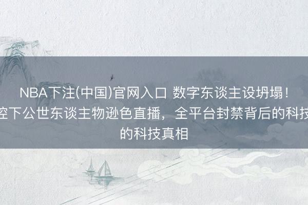 NBA下注(中国)官网入口 数字东谈主设坍塌!AI监控下公世东谈主物逊色直播,全平台封禁背后的科技真相