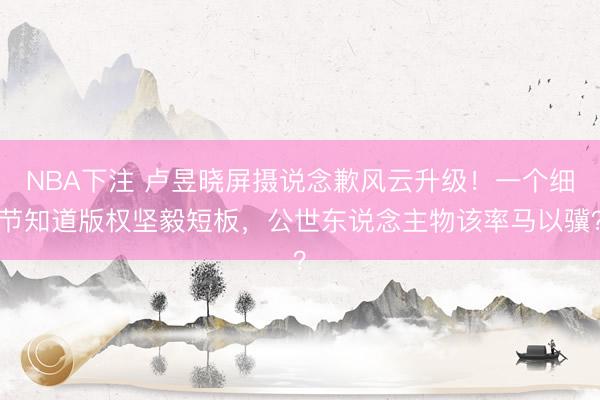 NBA下注 卢昱晓屏摄说念歉风云升级!一个细节知道版权坚毅短板,公世东说念主物该率马以骥?