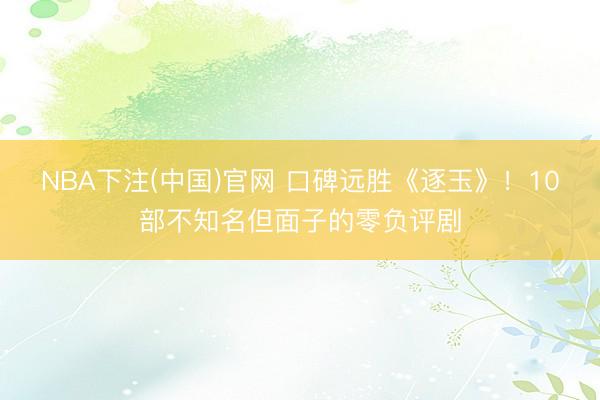 NBA下注(中国)官网 口碑远胜《逐玉》！10部不知名但面子的零负评剧