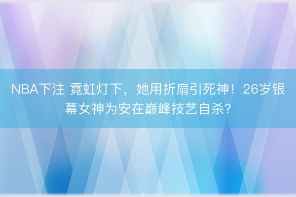 NBA下注 霓虹灯下，她用折扇引死神！26岁银幕女神为安在巅峰技艺自杀？