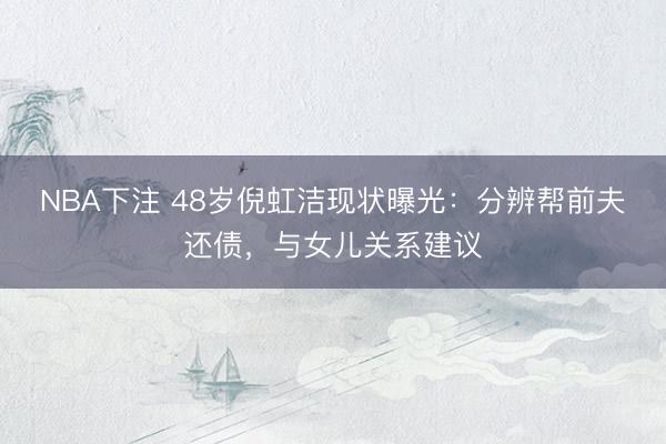 NBA下注 48岁倪虹洁现状曝光：分辨帮前夫还债，与女儿关系建议