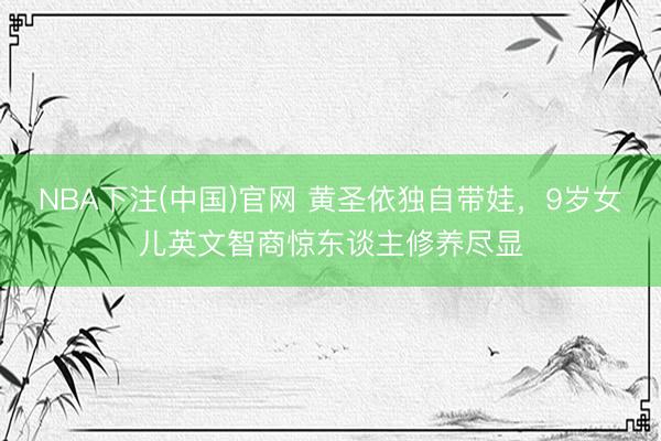 NBA下注(中国)官网 黄圣依独自带娃,9岁女儿英文智商惊东谈主修养尽显