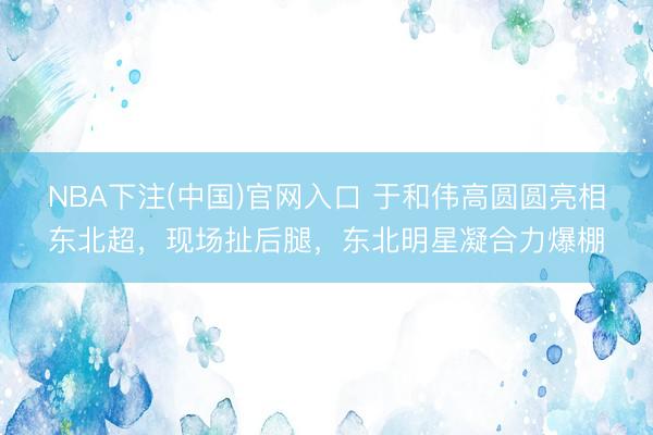 NBA下注(中国)官网入口 于和伟高圆圆亮相东北超,现场扯后腿,东北明星凝合力爆棚