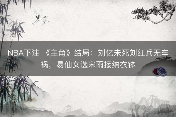 NBA下注 《主角》结局：刘亿未死刘红兵无车祸，易仙女选宋雨接纳衣钵
