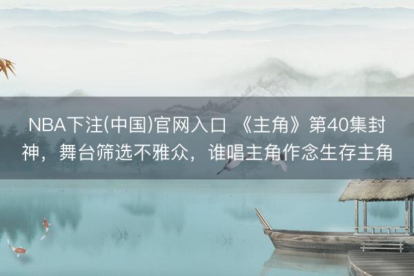 NBA下注(中国)官网入口 《主角》第40集封神，舞台筛选不雅众，谁唱主角作念生存主角