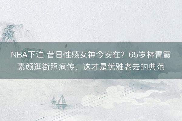 NBA下注 昔日性感女神今安在？65岁林青霞素颜逛街照疯传，这才是优雅老去的典范