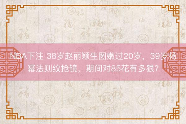 NBA下注 38岁赵丽颖生图嫩过20岁，39岁杨幂法则纹抢镜，期间对85花有多狠？
