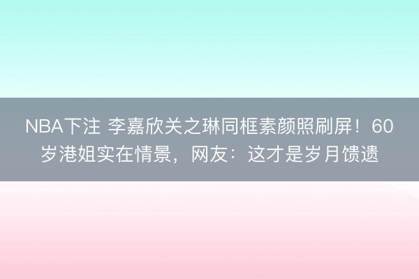 NBA下注 李嘉欣关之琳同框素颜照刷屏！60岁港姐实在情景，网友：这才是岁月馈遗