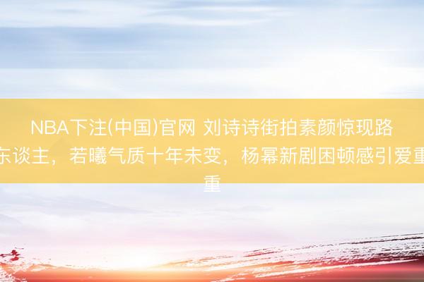 NBA下注(中国)官网 刘诗诗街拍素颜惊现路东谈主，若曦气质十年未变，杨幂新剧困顿感引爱重
