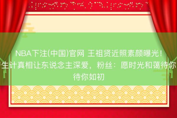 NBA下注(中国)官网 王祖贤近照素颜曝光！隐居生计真相让东说念主深爱，粉丝：愿时光和蔼待你如初