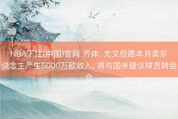 NBA下注(中国)官网 齐体: 尤文但愿本月卖东说念主产生5000万欧收入, 将与国米磋议球员转会