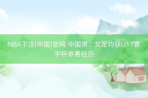 NBA下注(中国)官网 中国男、女足均获U17寰宇杯参赛经历