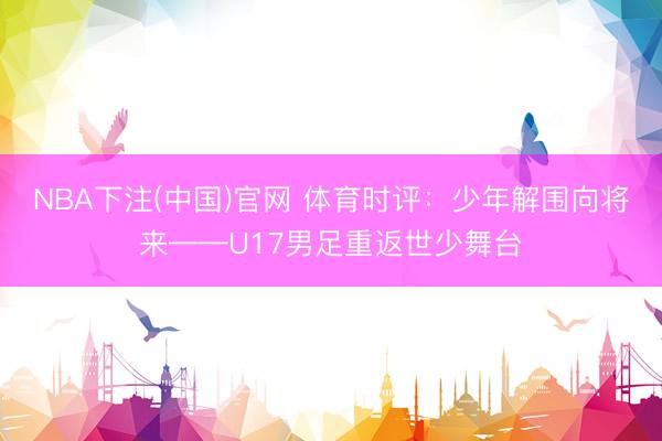NBA下注(中国)官网 体育时评：少年解围向将来——U17男足重返世少舞台