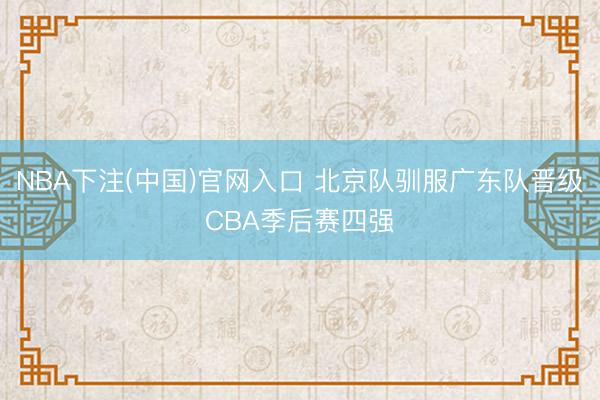 NBA下注(中国)官网入口 北京队驯服广东队晋级CBA季后赛四强