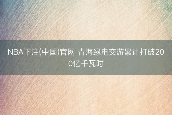 NBA下注(中国)官网 青海绿电交游累计打破200亿千瓦时