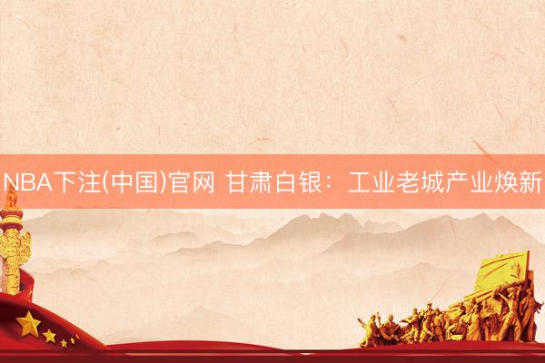 NBA下注(中国)官网 甘肃白银：工业老城产业焕新