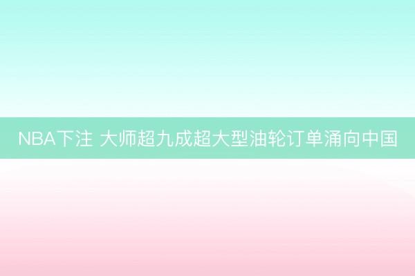 NBA下注 大师超九成超大型油轮订单涌向中国