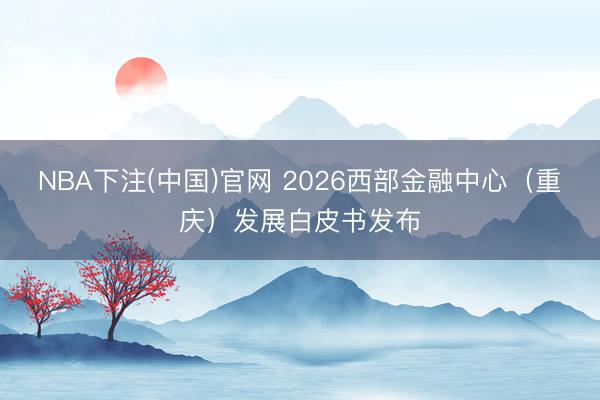 NBA下注(中国)官网 2026西部金融中心（重庆）发展白皮书发布