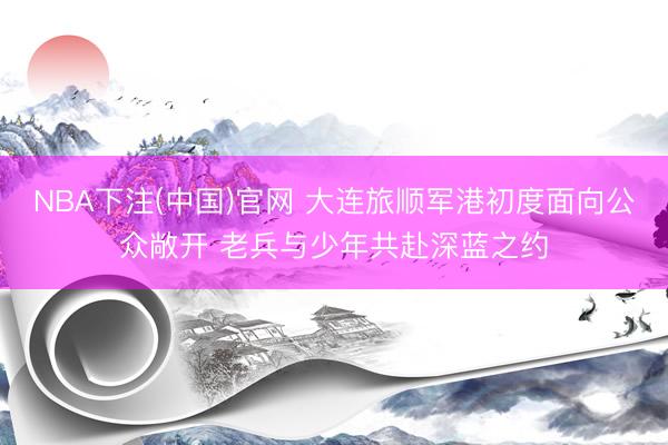 NBA下注(中国)官网 大连旅顺军港初度面向公众敞开 老兵与少年共赴深蓝之约