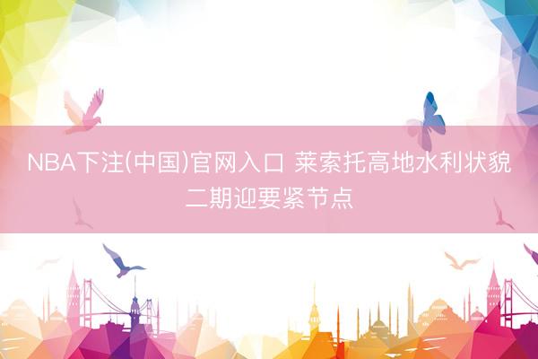 NBA下注(中国)官网入口 莱索托高地水利状貌二期迎要紧节点