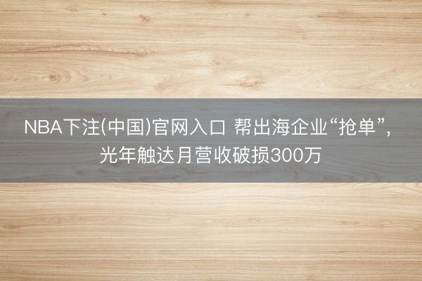 NBA下注(中国)官网入口 帮出海企业“抢单”， 光年触达月营收破损300万