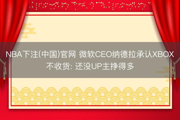 NBA下注(中国)官网 微软CEO纳德拉承认XBOX不收货: 还没UP主挣得多