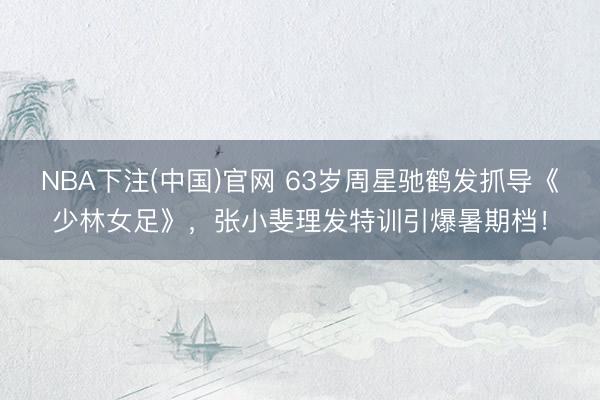 NBA下注(中国)官网 63岁周星驰鹤发抓导《少林女足》，张小斐理发特训引爆暑期档！