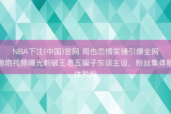 NBA下注(中国)官网 周也恋情实锤引爆全网！激吻视频曝光刺破王老五骗子东谈主设，粉丝集体脱粉