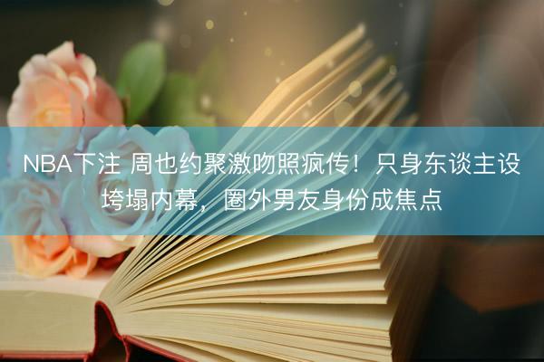 NBA下注 周也约聚激吻照疯传！只身东谈主设垮塌内幕，圈外男友身份成焦点