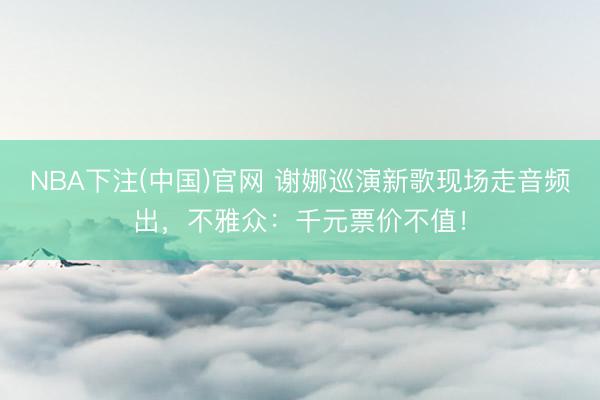 NBA下注(中国)官网 谢娜巡演新歌现场走音频出，不雅众：千元票价不值！
