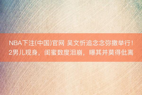 NBA下注(中国)官网 吴文忻追念念弥撒举行！2男儿现身，闺蜜数度泪崩，曝其并莫得仳离