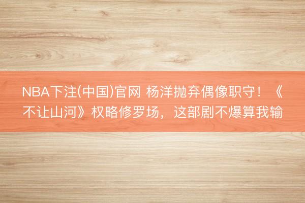 NBA下注(中国)官网 杨洋抛弃偶像职守！《不让山河》权略修罗场，这部剧不爆算我输