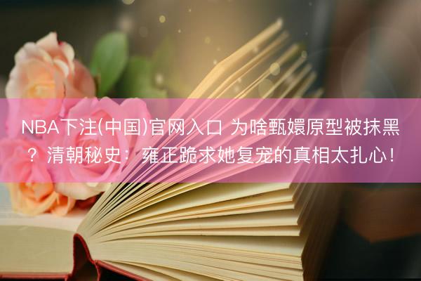 NBA下注(中国)官网入口 为啥甄嬛原型被抹黑？清朝秘史：雍正跪求她复宠的真相太扎心！