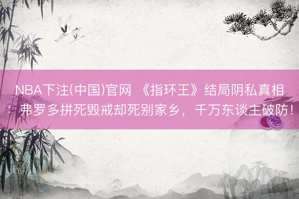 NBA下注(中国)官网 《指环王》结局阴私真相：弗罗多拼死毁戒却死别家乡，千万东谈主破防！