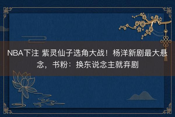 NBA下注 紫灵仙子选角大战！杨洋新剧最大悬念，书粉：换东说念主就弃剧