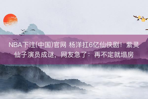 NBA下注(中国)官网 杨洋扛6亿仙侠剧！紫灵仙子演员成谜，网友急了：再不定就塌房