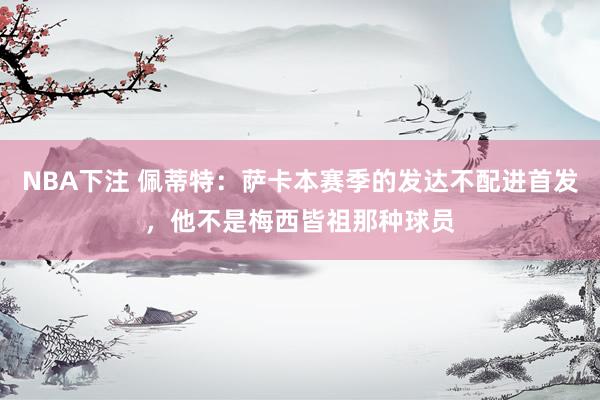 NBA下注 佩蒂特：萨卡本赛季的发达不配进首发，他不是梅西皆祖那种球员
